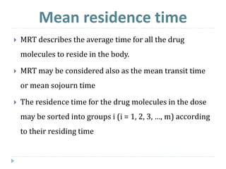  MRT describes the average time for all the drug
molecules to reside in the body.
 MRT may be considered also as the mean transit time
or mean sojourn time
 The residence time for the drug molecules in the dose
may be sorted into groups i (i = 1, 2, 3, …, m) according
to their residing time
Mean residence time
 
