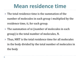  The total residence time is the summation of the
number of molecules in each group i multiplied by the
residence time, ti, for each group.
 The summation of ni (number of molecules in each
group) is the total number of molecules, N.
 Thus, MRT is the total residence time for all molecules
in the body divided by the total number of molecules in
the body
Mean residence time
 