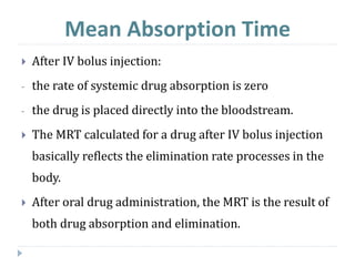 Mean Absorption Time
 After IV bolus injection:
- the rate of systemic drug absorption is zero
- the drug is placed directly into the bloodstream.
 The MRT calculated for a drug after IV bolus injection
basically reflects the elimination rate processes in the
body.
 After oral drug administration, the MRT is the result of
both drug absorption and elimination.
 