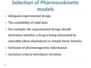 Selection of Pharmacokinetic
models
 Adequate experimental design
 The availability of valid data
 For example, the experimental design should
determine whether a drug is being eliminated by
saturable (dose-dependent) or simple linear kinetics.
 Inclusion of pharmacogenetic information
 Inclusion criteria introduces variation
 