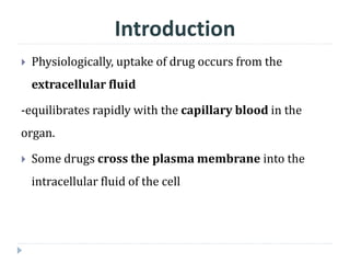  Physiologically, uptake of drug occurs from the
extracellular fluid
-equilibrates rapidly with the capillary blood in the
organ.
 Some drugs cross the plasma membrane into the
intracellular fluid of the cell
Introduction
 