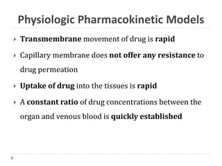  Transmembrane movement of drug is rapid
 Capillary membrane does not offer any resistance to
drug permeation
 Uptake of drug into the tissues is rapid
 A constant ratio of drug concentrations between the
organ and venous blood is quickly established
Physiologic Pharmacokinetic Models
 