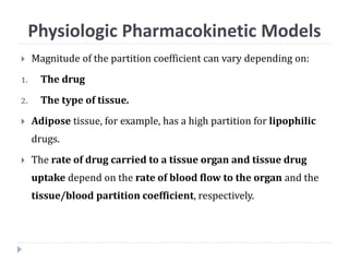  Magnitude of the partition coefficient can vary depending on:
1. The drug
2. The type of tissue.
 Adipose tissue, for example, has a high partition for lipophilic
drugs.
 The rate of drug carried to a tissue organ and tissue drug
uptake depend on the rate of blood flow to the organ and the
tissue/blood partition coefficient, respectively.
Physiologic Pharmacokinetic Models
 