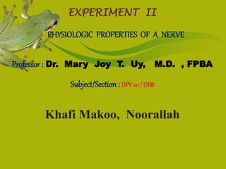EXPERIMENT II 
PHYSIOLOGIC PROPERTIES OF A NERVE 
Professor : Dr. Mary Joy T. Uy, M.D. , FPBA 
Subject/Section : DPY 121 / DBB 
Khafi Makoo, Noorallah 
 