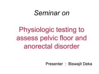Seminar on
Physiologic testing to
assess pelvic floor and
anorectal disorder
Presenter : Biswajit Deka
 