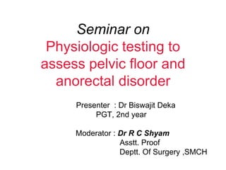 Seminar on
Physiologic testing to
assess pelvic floor and
anorectal disorder
Presenter : Dr Biswajit Deka
PGT, 2nd year
Moderator : Dr R C Shyam
Asstt. Proof
Deptt. Of Surgery ,SMCH
 