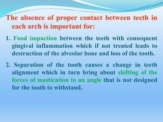 The absence of proper contact between teeth in
each arch is important for:
1. Food impaction between the teeth with consequent
gingival inflammation which if not treated leads to
destruction of the alveolar bone and loss of the tooth.
2. Separation of the tooth causes a change in teeth
alignment which in turn bring about shifting of the
forces of mastication to an angle that is not designed
for the tooth to withstand.
 
