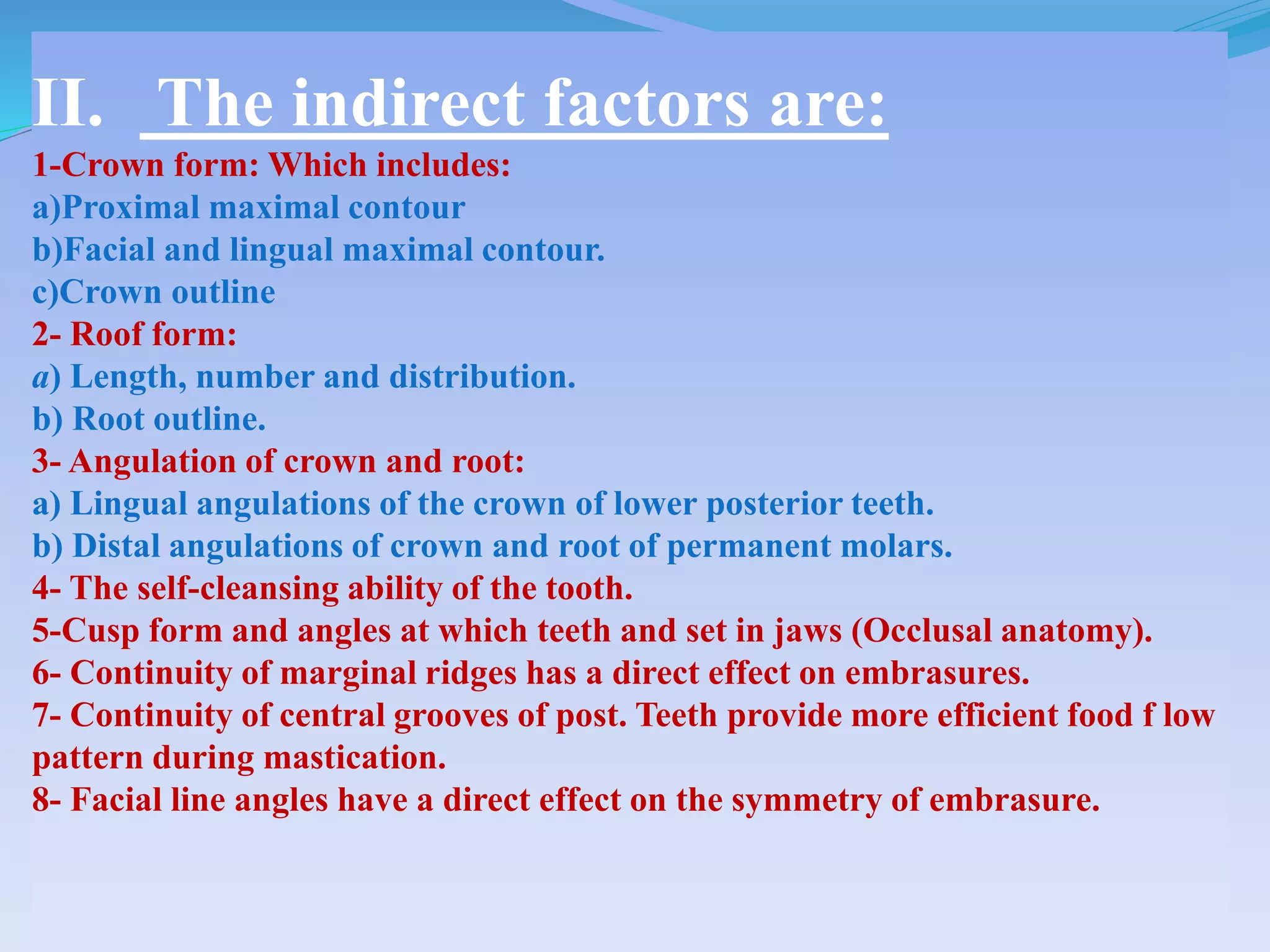 II. The indirect factors are:
1-Crown form: Which includes:
a)Proximal maximal contour
b)Facial and lingual maximal contour.
c)Crown outline
2- Roof form:
a) Length, number and distribution.
b) Root outline.
3- Angulation of crown and root:
a) Lingual angulations of the crown of lower posterior teeth.
b) Distal angulations of crown and root of permanent molars.
4- The self-cleansing ability of the tooth.
5-Cusp form and angles at which teeth and set in jaws (Occlusal anatomy).
6- Continuity of marginal ridges has a direct effect on embrasures.
7- Continuity of central grooves of post. Teeth provide more efficient food f low
pattern during mastication.
8- Facial line angles have a direct effect on the symmetry of embrasure.
 