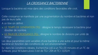 LA CROISSANCE BACTERIENNE
Lorsque la bactérie est mise dans des conditions favorables elle croit.
Cette croissance se manifeste par une augmentation du nombre et bactéries et non
pas de leurs taille
A ce titre on définit :
 LE TEMPS DE GENERATION (TG) : désigne le temps nécessaire la bactérie pour
doubler de nombre.
 LE TAUX DE CROISSANCE (TG) : désigne le nombre de divisions par unité de
temps
Les deux paramètres sont variables d’une bactérie a une autre et pour la même
bactérie en fonction des conditions de son environnement
Ex: dans les conditions idéales, Escherichia coli a un TG=20 minutes et un TC de
3/Heure, pour M.tuberculosis il est de TG= 20h et TC= 0,05/H
 