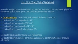 LA CROISSANCE BACTERIENNE
Hormis les exigences nutritionnelles, la croissance requiert des conditions physico-
chimiques particulières pour une croissance optimale a savoir :
 La température : selon la températures idéale de croissance
 Les bactéries Thermophiles ( +45°)
 Les bactéries mésophiles (25°-45°)
 Les bactéries psychrophiles (4°-20°)
 Les bactéries cryophiles ( moins de 0°)
Les bactéries d’intérêt médical sont mésophiles
Les bactéries psychrophiles sont impliqués dans la contamination des produits
réfrigérés
 
