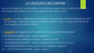 LA CROISSANCE BACTERIENNE
Hormis les exigences nutritionnelles, la croissance requiert des conditions physico-
chimiques particulières pour une croissance optimale a savoir :
 Le pH : la valeur optimale pour la plupart des bactéries d’intérêt médical avoisine
la neutralité. Cependant d’autres bactéries croient mieux lorsque le pH est acide
(Lactobacillus) ou alcalin (Vibrio)
 L’oxygène: les rapports sont variables et nous permet de distinguer
 les bactéries aérobies stricte : oxygène obligatoire
 Les bactéries aero-anaérobies facultatives : oxygène facultatif
 Les bactéries microaérophiles : oxygène obligatoire mais a de petites pressions
 Les bactéries anaérobies strictes : absence stricte d’oxygène obligatoire
NB : IL EXISTE D’AUTRES CRITERES : salinité , pression , ….
 