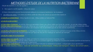 METHODES D’ETUDE DE LA NUTRITION BACTERIENNE
l’étude des bactéries in vitro fait appelle a :
1) Des supports nutritifs appelés : milieux de culture
2) Divers instruments assurant l’environnement adéquat a la croissance bactérienne : les incubateurs
1) Les milieux de culture : il en existe une inifinie variété de milieux de cultures qui peuvent être classés en
1,1) SELON LA CONSISTANCE : milieux liquides en tube , milieux solides sur boite de Pétri
1,2) SELON LEURS INTERET :
1,2,1) les milieux d’isolement : se sont les milieux qui permettent d’avoir une culture visible sous forme de colonies , se sont des milieux solides.
1,2,2) les milieux d’enrichissement: se sont des milieux qui sont conçus de sorte a donner une culture bactérienne abondante. Se sont des milieux
liquides très enrichis en nutriments et en facteurs de croissance mais ne permettent pas de voir des colonies bactériennes.
1,3) SELON LA RICHESSE EN NUTRIMENTS: on distingue les milieux de base (ne contiennent les nutriments de base ) et les milieux enrichis
(contiennent des facteurs de croissance apportés par l’ajout de sang de d’un mélange de vitamines par exemple)
1,4) SELON L’OBJECTIF D’UTILISATION:
1,4,1) les milieux non selectifs : liquides ou solides permettent la croissance de plusieurs bactéries a la fois
1,4,2) les milieux selectifs : se sont des milieux additionnés d’un ou plusieurs agents qui inhibent la croissance de certaines bactéries et favorisent la
croissance d’autres bactéries permettant de les sélectionner
1,4,3: les milieux d’identification : se sont des milieux permettant d’étudier le métobolisme bactérien , indispensable a leurs identification
NB : il existe d’autres milieux : tests de sensibilité aux antibiotiques, milieux de transport, milieux de conservation….
 