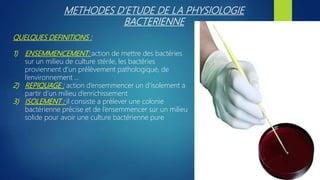 METHODES D’ETUDE DE LA PHYSIOLOGIE
BACTERIENNE
QUELQUES DEFINITIONS :
1) ENSEMMENCEMENT: action de mettre des bactéries
sur un milieu de culture stérile, les bactéries
proviennent d’un prélèvement pathologique, de
l’environnement …
2) REPIQUAGE : action d’ensemmencer un d’isolement a
partir d’un milieu d’enrichissement
3) ISOLEMENT : il consiste a prélever une colonie
bactérienne précise et de l’ensemmencer sur un milieu
solide pour avoir une culture bactérienne pure
 