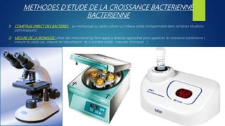 METHODES D’ETUDE DE LA CROISSANCE BACTERIENNE
BACTERIENNE
1) COMPTAGE DIRECT DES BACTERIES : au microscope ou après culture sur milieux solide (indispensable dans certaines situations
pathologiques)
2) MESURE DE LA BIOMASSE: utilise des instruments qui font appel a diverses approches pour apprécier la croissance bactérienne (
mesure du poids sec, mesure de l’absorbance de la lumière visible , mesures chimiques …)
 