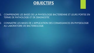 1. COMPRENDRE LES BASES DE LA PHYSIOLOGIE BACTERIENNE ET LEURS PORTEE EN
TERME DE PATHOLOGIE ET DE DIAGNOSTIC
2. CONNAITRE LES BASES DE L’APPLICATION DES CONAISSANCES EN PHYSIOLOGIE
AU LABORATOIRE DE BACTERIOLOGIE
OBJECTIFS
 