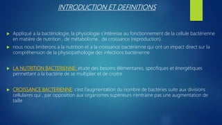 INTRODUCTION ET DEFINITIONS
 Appliqué a la bactériologie, la physiologie s’intéresse au fonctionnement de la cellule bactérienne
en matière de nutrition , de métabolisme , de croissance (reproduction).
 nous nous limiterons a la nutrition et a la croissance bactérienne qui ont un impact direct sur la
compréhension de la physiopathologie des infections bactérienne
 LA NUTRITION BACTERIENNE: étude des besoins élémentaires, spécifiques et énergétiques
permettant a la bactérie de se multiplier et de croitre
 CROISSANCE BACTERIENNE: c’est l’augmentation du nombre de bactéries suite aux divisions
cellulaires qui , par opposition aux organismes supérieurs n’entraine pas une augmentation de
taille
 