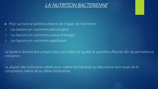 LA NUTRITION BACTERIENNE
 Pour survivre la bactérie a besoin de 3 types de nutriments :
1) Les besoins en nutriments élémentaires
2) Les besoins en nutriments source d’énergie
3) Les besoins en nutriments spécifiques
La bactérie doivent être présent dans son milieu en qualité et quantité suffisante afin de permettre sa
croissance
La plupart des nutriments utilisés pour cultiver les bactéries au laboratoire sont issues de la
composition même de la cellule bactérienne
 