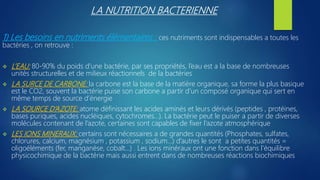 LA NUTRITION BACTERIENNE
1) Les besoins en nutriments élémentaires : ces nutriments sont indispensables a toutes les
bactéries , on retrouve :
 L’EAU: 80-90% du poids d’une bactérie, par ses propriétés, l’eau est a la base de nombreuses
unités structurelles et de milieux réactionnels de la bactéries
 LA SURCE DE CARBONE: la carbone est la base de la matière organique, sa forme la plus basique
est le CO2, souvent la bactérie puise son carbone a partir d’un composé organique qui sert en
même temps de source d’énergie
 LA SOURCE D’AZOTE: atome définissant les acides aminés et leurs dérivés (peptides , protéines,
bases puriques, acides nucléiques, cytochromes…). La bactérie peut le puiser a partir de diverses
molécules contenant de l’azote, certaines sont capables de fixer l’azote atmosphérique
 LES IONS MINERAUX: certains sont nécessaires a de grandes quantités (Phosphates, sulfates,
chlorures, calcium, magnésium , potassium , sodium…) d’autres le sont a petites quantités =
oligoéléments (fer, manganèse, cobalt…) . Les ions minéraux ont une fonction dans l’équilibre
physicochimique de la bactérie mais aussi entrent dans de nombreuses réactions biochimiques
 