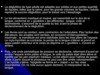  La déglutition de type adulte est adaptée aux solides et aux petites quantitéLa déglutition de type adulte est adaptée aux solides et aux petites quantité
de liquides, telles que la salive, pour les grands volumes de liquides, l’adultede liquides, telles que la salive, pour les grands volumes de liquides, l’adulte
reprend la succion déglutition, pour le transit vers l’œsophage.reprend la succion déglutition, pour le transit vers l’œsophage.
 Le bol alimentaire mastiqué et insalvé, est rassemblé sur le dos de laLe bol alimentaire mastiqué et insalvé, est rassemblé sur le dos de la
langue, conformé en « gouttière » les afférentes : langue, voile etlangue, conformé en « gouttière » les afférentes : langue, voile et
desmodonte, s’assurent de la qualité du bol, avant la phase dedesmodonte, s’assurent de la qualité du bol, avant la phase de
déclenchement de la déglutition.déclenchement de la déglutition.
 Les lèvres sont au contact, sans contraction de l’orbiculaire. Pas l’action desLes lèvres sont au contact, sans contraction de l’orbiculaire. Pas l’action des
élévateurs, les arcades sont serrées, en occlusion d’intercupidationélévateurs, les arcades sont serrées, en occlusion d’intercupidation
maximale ; la mandibule est ainsi stabilisée dans les trois plans de l’espace.maximale ; la mandibule est ainsi stabilisée dans les trois plans de l’espace.
Le mylo-hyoïdien se contracte, la pointe de la langue s’élever et prend unLe mylo-hyoïdien se contracte, la pointe de la langue s’élever et prend un
appui palatin antérieur et le corps se déprime en « gouttière », d’avant enappui palatin antérieur et le corps se déprime en « gouttière », d’avant en
arrière.arrière.
 Puis, une onde péristaltique de pression se déclenche, refermant d’avant enPuis, une onde péristaltique de pression se déclenche, refermant d’avant en
arrière l’espace entre palais et langue, le voile du palais était alors élève etarrière l’espace entre palais et langue, le voile du palais était alors élève et
rigidifie par les péri staphylin médiaux. Le bol atteint ainsi l’isthme de gosier,rigidifie par les péri staphylin médiaux. Le bol atteint ainsi l’isthme de gosier,
stade à partir duquel le processus ne peut pas être arrête volontairement.stade à partir duquel le processus ne peut pas être arrête volontairement.
L’os hyoïde s’élève, l’épiglotte se ferme en « clapet » sur les voiesL’os hyoïde s’élève, l’épiglotte se ferme en « clapet » sur les voies
respiratoires. On ne note aucun appris dentaire, ni interposition de larespiratoires. On ne note aucun appris dentaire, ni interposition de la
langue.langue.
 