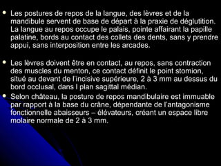  Les postures de repos de la langue, des lèvres et de laLes postures de repos de la langue, des lèvres et de la
mandibule servent de base de départ à la praxie de déglutition.mandibule servent de base de départ à la praxie de déglutition.
La langue au repos occupe le palais, pointe affairant la papilleLa langue au repos occupe le palais, pointe affairant la papille
palatine, bords au contact des collets des dents, sans y prendrepalatine, bords au contact des collets des dents, sans y prendre
appui, sans interposition entre les arcades.appui, sans interposition entre les arcades.
 Les lèvres doivent être en contact, au repos, sans contractionLes lèvres doivent être en contact, au repos, sans contraction
des muscles du menton, ce contact définit le point stomion,des muscles du menton, ce contact définit le point stomion,
situé au devant de l’incisive supérieure, 2 à 3 mm au dessus dusitué au devant de l’incisive supérieure, 2 à 3 mm au dessus du
bord occlusal, dans l plan sagittal médian.bord occlusal, dans l plan sagittal médian.
 Selon château, la posture de repos mandibulaire est immuableSelon château, la posture de repos mandibulaire est immuable
par rapport à la base du crâne, dépendante de l’antagonismepar rapport à la base du crâne, dépendante de l’antagonisme
fonctionnelle abaisseurs – élévateurs, créant un espace librefonctionnelle abaisseurs – élévateurs, créant un espace libre
molaire normale de 2 à 3 mm.molaire normale de 2 à 3 mm.
 