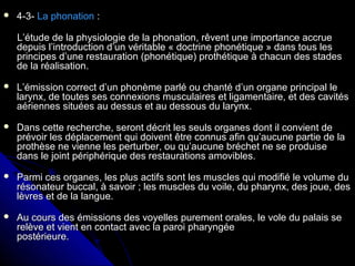  4-3-4-3- La phonationLa phonation ::
L’étude de la physiologie de la phonation, rêvent une importance accrueL’étude de la physiologie de la phonation, rêvent une importance accrue
depuis l’introduction d’un véritable « doctrine phonétique » dans tous lesdepuis l’introduction d’un véritable « doctrine phonétique » dans tous les
principes d’une restauration (phonétique) prothétique à chacun des stadesprincipes d’une restauration (phonétique) prothétique à chacun des stades
de la réalisation.de la réalisation.
 L’émission correct d’un phonème parlé ou chanté d’un organe principal leL’émission correct d’un phonème parlé ou chanté d’un organe principal le
larynx, de toutes ses connexions musculaires et ligamentaire, et des cavitéslarynx, de toutes ses connexions musculaires et ligamentaire, et des cavités
aériennes situées au dessus et au dessous du larynx.aériennes situées au dessus et au dessous du larynx.
 Dans cette recherche, seront décrit les seuls organes dont il convient deDans cette recherche, seront décrit les seuls organes dont il convient de
prévoir les déplacement qui doivent être connus afin qu’aucune partie de laprévoir les déplacement qui doivent être connus afin qu’aucune partie de la
prothèse ne vienne les perturber, ou qu’aucune bréchet ne se produiseprothèse ne vienne les perturber, ou qu’aucune bréchet ne se produise
dans le joint périphérique des restaurations amovibles.dans le joint périphérique des restaurations amovibles.
 Parmi ces organes, les plus actifs sont les muscles qui modifié le volume duParmi ces organes, les plus actifs sont les muscles qui modifié le volume du
résonateur buccal, à savoir ; les muscles du voile, du pharynx, des joue, desrésonateur buccal, à savoir ; les muscles du voile, du pharynx, des joue, des
lèvres et de la langue.lèvres et de la langue.
 Au cours des émissions des voyelles purement orales, le vole du palais seAu cours des émissions des voyelles purement orales, le vole du palais se
relève et vient en contact avec la paroi pharyngéerelève et vient en contact avec la paroi pharyngée
postérieure.postérieure.
 