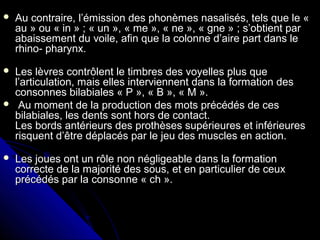  Au contraire, l’émission des phonèmes nasalisés, tels que le «Au contraire, l’émission des phonèmes nasalisés, tels que le «
au » ou « in » ; « un », « me », « ne », « gne » ; s’obtient parau » ou « in » ; « un », « me », « ne », « gne » ; s’obtient par
abaissement du voile, afin que la colonne d’aire part dans leabaissement du voile, afin que la colonne d’aire part dans le
rhino- pharynx.rhino- pharynx.
 Les lèvres contrôlent le timbres des voyelles plus queLes lèvres contrôlent le timbres des voyelles plus que
l’articulation, mais elles interviennent dans la formation desl’articulation, mais elles interviennent dans la formation des
consonnes bilabiales « P », « B », « M ».consonnes bilabiales « P », « B », « M ».
 Au moment de la production des mots précédés de cesAu moment de la production des mots précédés de ces
bilabiales, les dents sont hors de contact.bilabiales, les dents sont hors de contact.
Les bords antérieurs des prothèses supérieures et inférieuresLes bords antérieurs des prothèses supérieures et inférieures
risquent d’être déplacés par le jeu des muscles en action.risquent d’être déplacés par le jeu des muscles en action.
 Les joues ont un rôle non négligeable dans la formationLes joues ont un rôle non négligeable dans la formation
correcte de la majorité des sous, et en particulier de ceuxcorrecte de la majorité des sous, et en particulier de ceux
précédés par la consonne « ch ».précédés par la consonne « ch ».
 