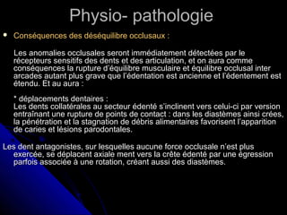 Physio- pathologiePhysio- pathologie
 Conséquences des déséquilibre occlusaux :Conséquences des déséquilibre occlusaux :
Les anomalies occlusales seront immédiatement détectées par leLes anomalies occlusales seront immédiatement détectées par le
récepteurs sensitifs des dents et des articulation, et on aura commerécepteurs sensitifs des dents et des articulation, et on aura comme
conséquences la rupture d’équilibre musculaire et équilibre occlusal interconséquences la rupture d’équilibre musculaire et équilibre occlusal inter
arcades autant plus grave que l’édentation est ancienne et l’édentement estarcades autant plus grave que l’édentation est ancienne et l’édentement est
étendu. Et au aura :étendu. Et au aura :
* déplacements dentaires :* déplacements dentaires :
Les dents collatérales au secteur édenté s’inclinent vers celui-ci par versionLes dents collatérales au secteur édenté s’inclinent vers celui-ci par version
entraînant une rupture de points de contact : dans les diastèmes ainsi crées,entraînant une rupture de points de contact : dans les diastèmes ainsi crées,
la pénétration et la stagnation de débris alimentaires favorisent l’apparitionla pénétration et la stagnation de débris alimentaires favorisent l’apparition
de caries et lésions parodontales.de caries et lésions parodontales.
Les dent antagonistes, sur lesquelles aucune force occlusale n’est plusLes dent antagonistes, sur lesquelles aucune force occlusale n’est plus
exercée, se déplacent axiale ment vers la crête édenté par une égressionexercée, se déplacent axiale ment vers la crête édenté par une égression
parfois associée à une rotation, créant aussi des diastèmes.parfois associée à une rotation, créant aussi des diastèmes.
 