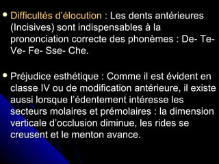 Difficultés d’élocutionDifficultés d’élocution : Les dents antérieures: Les dents antérieures
(Incisives) sont indispensables à la(Incisives) sont indispensables à la
prononciation correcte des phonèmes : De- Te-prononciation correcte des phonèmes : De- Te-
Ve- Fe- Sse- Che.Ve- Fe- Sse- Che.
 Préjudice esthétique : Comme il est évident enPréjudice esthétique : Comme il est évident en
classe IV ou de modification antérieure, il existeclasse IV ou de modification antérieure, il existe
aussi lorsque l’édentement intéresse lesaussi lorsque l’édentement intéresse les
secteurs molaires et prémolaires : la dimensionsecteurs molaires et prémolaires : la dimension
verticale d’occlusion diminue, les rides severticale d’occlusion diminue, les rides se
creusent et le menton avance.creusent et le menton avance.
 