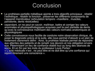 ConclusionConclusion
 La prothèses partielle métallique ajointe a trois objectifs principaux , rétablirLa prothèses partielle métallique ajointe a trois objectifs principaux , rétablir
l’esthétique ; rétablir la fonction ; préserver les différents composants del’esthétique ; rétablir la fonction ; préserver les différents composants de
l’appareil mandicateur (articulation temporo –maxillaire , muscles,l’appareil mandicateur (articulation temporo –maxillaire , muscles,
parodonte, dents résiduelles)parodonte, dents résiduelles)
 cependant, on ne peut en savoir, maîtriser, battre et corriger les valeurscependant, on ne peut en savoir, maîtriser, battre et corriger les valeurs
anormales et physiopathologiques acquises part la part partielle de dentsanormales et physiopathologiques acquises part la part partielle de dents
qu’avec la connaissance maîtrisant des valeurs normales anatomiques etqu’avec la connaissance maîtrisant des valeurs normales anatomiques et
physiologiquesphysiologiques
 Cette connaissance nous facilite de conduire notre observation clinique, deCette connaissance nous facilite de conduire notre observation clinique, de
poser le diagnostic précis et la suite, elle nous permet d’aboutir a un plan deposer le diagnostic précis et la suite, elle nous permet d’aboutir a un plan de
traitement clairement défini : Ainsi, la prothèse réalisée permet de répondretraitement clairement défini : Ainsi, la prothèse réalisée permet de répondre
aux attentes des patients et de remplir nos devoirs et nos obligation enversaux attentes des patients et de remplir nos devoirs et nos obligation envers
eux. Pérennisant un lieu de confiance établit tout au long des séances deeux. Pérennisant un lieu de confiance établit tout au long des séances de
soins. Et on fini par les mots du professeur Louis Portes :soins. Et on fini par les mots du professeur Louis Portes :
« L’acte médicale n’est , ne peut être et ne doit être qu’une confiance qui« L’acte médicale n’est , ne peut être et ne doit être qu’une confiance qui
rejoint librement une conscience ».rejoint librement une conscience ».
 