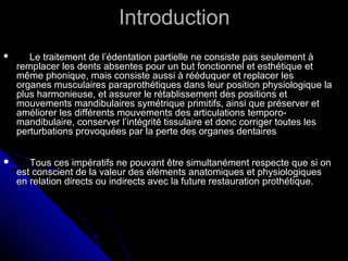 IntroductionIntroduction
 Le traitement de l’édentation partielle ne consiste pas seulement àLe traitement de l’édentation partielle ne consiste pas seulement à
remplacer les dents absentes pour un but fonctionnel et esthétique etremplacer les dents absentes pour un but fonctionnel et esthétique et
même phonique, mais consiste aussi à rééduquer et replacer lesmême phonique, mais consiste aussi à rééduquer et replacer les
organes musculaires paraprothétiques dans leur position physiologique laorganes musculaires paraprothétiques dans leur position physiologique la
plus harmonieuse, et assurer le rétablissement des positions etplus harmonieuse, et assurer le rétablissement des positions et
mouvements mandibulaires symétrique primitifs, ainsi que préserver etmouvements mandibulaires symétrique primitifs, ainsi que préserver et
améliorer les différents mouvements des articulations temporo-améliorer les différents mouvements des articulations temporo-
mandibulaire, conserver l’intégrité tissulaire et donc corriger toutes lesmandibulaire, conserver l’intégrité tissulaire et donc corriger toutes les
perturbations provoquées par la perte des organes dentairesperturbations provoquées par la perte des organes dentaires
 Tous ces impératifs ne pouvant être simultanément respecte que si onTous ces impératifs ne pouvant être simultanément respecte que si on
est conscient de la valeur des éléments anatomiques et physiologiquesest conscient de la valeur des éléments anatomiques et physiologiques
en relation directs ou indirects avec la future restauration prothétique.en relation directs ou indirects avec la future restauration prothétique.
 