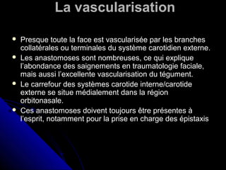 La vascularisation
 Presque toute la face est vascularisée par les branches
collatérales ou terminales du système carotidien externe.
 Les anastomoses sont nombreuses, ce qui explique
l’abondance des saignements en traumatologie faciale,
mais aussi l’excellente vascularisation du tégument.
 Le carrefour des systèmes carotide interne/carotide
externe se situe médialement dans la région
orbitonasale.
 Ces anastomoses doivent toujours être présentes à
l’esprit, notamment pour la prise en charge des épistaxis
 