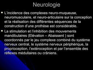 NeurologieNeurologie
 L’incidence des complexes neuro-muqueuse,L’incidence des complexes neuro-muqueuse,
neuromusculaire, et neuro-articulaire sur la conceptionneuromusculaire, et neuro-articulaire sur la conception
et la réalisation des différentes séquences de laet la réalisation des différentes séquences de la
construction d’une prothèse est considérable.construction d’une prothèse est considérable.
 La stimulation et l’inhibition des mouvementsLa stimulation et l’inhibition des mouvements
mandibulaires (Elévation – Abaissent ) sontmandibulaires (Elévation – Abaissent ) sont
coordonnés par le jeu complexe combiné du systèmecoordonnés par le jeu complexe combiné du système
nerveux central, le système nerveux périphérique, lanerveux central, le système nerveux périphérique, la
proprioception, l’extéroception et par l’ensemble desproprioception, l’extéroception et par l’ensemble des
réflexes médullaires ou crâniens.réflexes médullaires ou crâniens.
 