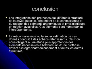 conclusionconclusion
 Les intégrations des prothèses aux différents structureLes intégrations des prothèses aux différents structure
de la cavité buccale, dépendent de la connaissance etde la cavité buccale, dépendent de la connaissance et
du respect des éléments anatomiques et physiologiquesdu respect des éléments anatomiques et physiologiques
en relation avec elles. Ces éléments sont nombreux eten relation avec elles. Ces éléments sont nombreux et
interdépendants.interdépendants.
 La méconnaissance ou la sous- estimation de cesLa méconnaissance ou la sous- estimation de ces
donnés conduit à des échecs retentissants. Ceux ci-donnés conduit à des échecs retentissants. Ceux ci-
nous obligent à une étude plus approfondie desnous obligent à une étude plus approfondie des
éléments nécessaires à l’élaboration d’une prothèseéléments nécessaires à l’élaboration d’une prothèse
devant s’intégrer harmonieusement à toutes les autresdevant s’intégrer harmonieusement à toutes les autres
structures.structures.
 