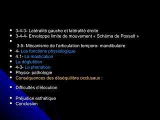  3-4-3- Latéralité gauche et latéralité droite3-4-3- Latéralité gauche et latéralité droite
 3-4-4- Enveloppe limite de mouvement « Schéma de Posselt »3-4-4- Enveloppe limite de mouvement « Schéma de Posselt »

3-5- Mécanisme de l’articulation temporo- mandibulaire3-5- Mécanisme de l’articulation temporo- mandibulaire
 4-4- Les fonctions physiologiqueLes fonctions physiologique
 4.1-4.1- La masticationLa mastication
 La déglutitionLa déglutition
 4-3-4-3- La phonationLa phonation
 Physio- pathologiePhysio- pathologie
 Conséquences des déséquilibre occlusaux :Conséquences des déséquilibre occlusaux :
 Difficultés d’élocutionDifficultés d’élocution
 Préjudice esthétiquePréjudice esthétique
 ConclusionConclusion
 