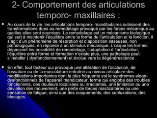 2- Comportement des articulations2- Comportement des articulations
temporo- maxillaires :temporo- maxillaires :
 Au cours de la vie, les articulations temporo- mandibulaires subissent desAu cours de la vie, les articulations temporo- mandibulaires subissent des
transformations dues au remodelage provoqué par les forces mécanique autransformations dues au remodelage provoqué par les forces mécanique au
quelles elles sont soumises. Le remodelage est un mécanisme biologiquequelles elles sont soumises. Le remodelage est un mécanisme biologique
qui sert à maintenir l’équilibre entre la forme de l’articulation et la fonction, ilqui sert à maintenir l’équilibre entre la forme de l’articulation et la fonction, il
s’agit d’un phénomène de résorption et d’apposition osseuses, nons’agit d’un phénomène de résorption et d’apposition osseuses, non
pathologiques, en réponse à un stimulus mécanique. L’osque les formespathologiques, en réponse à un stimulus mécanique. L’osque les formes
dépassent les possibilité de remodelage, l’adaptation d l’articulation,dépassent les possibilité de remodelage, l’adaptation d l’articulation,
l’équilibre entre forme et formation n’existe plus, une pathologie peutl’équilibre entre forme et formation n’existe plus, une pathologie peut
s’installer ( dysfonctionnement) et évolue vers la dégénérescence .s’installer ( dysfonctionnement) et évolue vers la dégénérescence .
 En effet, tout facteur qui provoque une altération de l’occlusion, deEn effet, tout facteur qui provoque une altération de l’occlusion, de
l’ossature ou de la musculature entraîne au niveau articulaire desl’ossature ou de la musculature entraîne au niveau articulaire des
modifications importantes dont la plus fréquente est le syndromes alogo-modifications importantes dont la plus fréquente est le syndromes alogo-
dysfonctionnels de l’appareil mandicateur, terme qui englobe des troublesdysfonctionnels de l’appareil mandicateur, terme qui englobe des troubles
fonctionnels, des douleurs localisées ou irradiantes, une limitation ou unefonctionnels, des douleurs localisées ou irradiantes, une limitation ou une
déviation des mouvement, une perte de forces masticatoires ou unedéviation des mouvement, une perte de forces masticatoires ou une
sensation de fatigue, ainsi que des craquements, des subluxations, dessensation de fatigue, ainsi que des craquements, des subluxations, des
blocages.blocages.
 