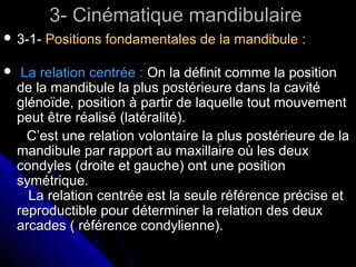 3- Cinématique mandibulaire3- Cinématique mandibulaire
 3-1-3-1- Positions fondamentales de la mandibule :Positions fondamentales de la mandibule :
 La relation centrée :La relation centrée : On la définit comme la positionOn la définit comme la position
de la mandibule la plus postérieure dans la cavitéde la mandibule la plus postérieure dans la cavité
glénoïde, position à partir de laquelle tout mouvementglénoïde, position à partir de laquelle tout mouvement
peut être réalisé (latéralité).peut être réalisé (latéralité).
C’est une relation volontaire la plus postérieure de laC’est une relation volontaire la plus postérieure de la
mandibule par rapport au maxillaire où les deuxmandibule par rapport au maxillaire où les deux
condyles (droite et gauche) ont une positioncondyles (droite et gauche) ont une position
symétrique.symétrique.
La relation centrée est la seule référence précise etLa relation centrée est la seule référence précise et
reproductible pour déterminer la relation des deuxreproductible pour déterminer la relation des deux
arcades ( référence condylienne).arcades ( référence condylienne).
 