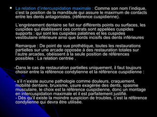  La relation d’intercuspidation maximale :La relation d’intercuspidation maximale : Comme son nom l’indique,Comme son nom l’indique,
c’est la position de la mandibule qui assure le maximum de contactsc’est la position de la mandibule qui assure le maximum de contacts
entre les dents antagonistes. (référence cuspidienne).entre les dents antagonistes. (référence cuspidienne).
L’engrènement dentaire se fait sur différents points ou surfaces, lesL’engrènement dentaire se fait sur différents points ou surfaces, les
cuspides qui établissent ces contrats sont appelées cuspidescuspides qui établissent ces contrats sont appelées cuspides
supports : qui sont les cuspides palatines et les cuspidessupports : qui sont les cuspides palatines et les cuspides
vestibulaire inférieure ainsi que bords incisifs des dents inférieuresvestibulaire inférieure ainsi que bords incisifs des dents inférieures
Remarque : De point de vue prothétique, toutes les restaurationsRemarque : De point de vue prothétique, toutes les restaurations
partielles sur une arcade opposée à des restauration totales surpartielles sur une arcade opposée à des restauration totales sur
l’autre arcades, obéissent à la seule position de référencesl’autre arcades, obéissent à la seule position de références
possibles : La relation centrée .possibles : La relation centrée .
-Dans le cas de restauration partielles uniquement, il faut toujours-Dans le cas de restauration partielles uniquement, il faut toujours
choisir entre la référence condylienne et la référence cuspidienne :choisir entre la référence condylienne et la référence cuspidienne :
- s’il n’existe aucune pathologie comme douleurs, craquement,- s’il n’existe aucune pathologie comme douleurs, craquement,
mobilité dentaire, bruxisme, usure exagérée des dents, spasmemobilité dentaire, bruxisme, usure exagérée des dents, spasme
musculaire, le choix est la référence cuspidienne, donc un montagemusculaire, le choix est la référence cuspidienne, donc un montage
en intercuspidation maximale et il est parfaitement justifié.en intercuspidation maximale et il est parfaitement justifié.
- Dés qu’il existe la moindre suspicion de troubles, c’est la référence- Dés qu’il existe la moindre suspicion de troubles, c’est la référence
condylienne qui devra être utilisée.condylienne qui devra être utilisée.
 