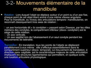 3-2-3-2- Mouvements élémentaire de laMouvements élémentaire de la
mandibulemandibule
 Rotation :Rotation : Lors duquel l’objet se déplace autour d’un point ou d’un axe fixe,Lors duquel l’objet se déplace autour d’un point ou d’un axe fixe,
chaque point de cet objet étant animé d’une même vitesse angulaire.chaque point de cet objet étant animé d’une même vitesse angulaire.
Pour la mandibule, au niveau des articulations temporo- mandibulaires, onPour la mandibule, au niveau des articulations temporo- mandibulaires, on
reconnaît classiquement trois axes de rotation :reconnaît classiquement trois axes de rotation :
 un axe horizontale dit « bi condylien » passant selon Dawson, par les rôlesun axe horizontale dit « bi condylien » passant selon Dawson, par les rôles
médians des condyles, le compartiment inférieur (disco- condylien) est lemédians des condyles, le compartiment inférieur (disco- condylien) est le
siège de cette rotation.siège de cette rotation.
 Un axe verticale. Un axe verticale.
 Un axe sagittal lors de l’abaissement d’un seul condyle pendant les Un axe sagittal lors de l’abaissement d’un seul condyle pendant les
mouvements de latéralité.mouvements de latéralité.
TranslationTranslation : En translation, tous les points de l’objets se déplacent: En translation, tous les points de l’objets se déplacent
parallèlement à eux même . elle s’effectue essentiellement dans leparallèlement à eux même . elle s’effectue essentiellement dans le
compartiment supérieur (disco- temporal). Le mouvement de translation, àcompartiment supérieur (disco- temporal). Le mouvement de translation, à
direction para- sagittale, est la caractéristique majeure de cette articulationdirection para- sagittale, est la caractéristique majeure de cette articulation
impliquant les structures ligamentaires qui permettent, en quelque sorte,impliquant les structures ligamentaires qui permettent, en quelque sorte,
une luxation articulaire physiologique.une luxation articulaire physiologique.
 