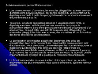 Activité musculaire pendant l’abaissement :Activité musculaire pendant l’abaissement :
 Lors du mouvement d’ouverture, les muscles ptérygoïdien externe exercentLors du mouvement d’ouverture, les muscles ptérygoïdien externe exercent
d’emblées une activité soutenue, par contre, l’action du ventre antérieur dud’emblées une activité soutenue, par contre, l’action du ventre antérieur du
digastrique succède à celle des ptérygoïdien externe, lorsque le mouvementdigastrique succède à celle des ptérygoïdien externe, lorsque le mouvement
d’ouverture toute à sa fin.d’ouverture toute à sa fin.
 Toute fois, lors d’une contraction associée à un abaissement forcé, leToute fois, lors d’une contraction associée à un abaissement forcé, le
digastrique entre en activité pratiquement en même temps que ledigastrique entre en activité pratiquement en même temps que le
ptérygoïdien externe. Lors d’une protraction mandibulaire accompagné d’unptérygoïdien externe. Lors d’une protraction mandibulaire accompagné d’un
abaissement, on peut noter une activité au niveau des ptérygoïdien auabaissement, on peut noter une activité au niveau des ptérygoïdien au
niveau des ptérygoïdien interne et externe, des masséters et par fois mêmeniveau des ptérygoïdien interne et externe, des masséters et par fois même
des fibres antérieures des temporaux.des fibres antérieures des temporaux.
 La participation des muscles passifs doit également être prise enLa participation des muscles passifs doit également être prise en
considération, bien qu’ils ne soient par responsables du mouvement actifconsidération, bien qu’ils ne soient par responsables du mouvement actif
d’abaissement. Nous prendrons comme exemple, les muscles temporaux etd’abaissement. Nous prendrons comme exemple, les muscles temporaux et
masséters qui deviennent très actifs au cours de l’étape finale demasséters qui deviennent très actifs au cours de l’étape finale de
l’abaissement complet de la mandibule en arrêtant ce mouvement, commel’abaissement complet de la mandibule en arrêtant ce mouvement, comme
a ce moment, les muscles passifs ne sont pas en repos, ils jouent là un rôlea ce moment, les muscles passifs ne sont pas en repos, ils jouent là un rôle
important dans la synergie et le guidage du mouvement mandibulaire.important dans la synergie et le guidage du mouvement mandibulaire.
 Le fonctionnement des muscles à action réciproque mis en jeu lors desLe fonctionnement des muscles à action réciproque mis en jeu lors des
mouvements les plus complexes reste sous le contrôle du système nerveuxmouvements les plus complexes reste sous le contrôle du système nerveux
central.central.
 