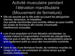 Activité musculaire pendantActivité musculaire pendant
l’élévation mandibulairel’élévation mandibulaire
(Mouvement de fermeture)(Mouvement de fermeture)
 Elle est assurée par le rôle actifs qui jouent les ptérygoïdienElle est assurée par le rôle actifs qui jouent les ptérygoïdien
internes, temporaux, et masséters.internes, temporaux, et masséters.
Ces activité coordonnées sont contrôle réflexe qui peut modifieCes activité coordonnées sont contrôle réflexe qui peut modifie
les modes de fermeture afin d’éviter d’éventuelleles modes de fermeture afin d’éviter d’éventuelle
interférences occlusales.interférences occlusales.
 Lors d’une propulsion et d’une élévation simultanées, ouLors d’une propulsion et d’une élévation simultanées, ou
assiste d’abord à l’augmentation d’activité des ptérygoïdiensassiste d’abord à l’augmentation d’activité des ptérygoïdiens
internes puis à celle des masséters, les ptérygoïdiens externeinternes puis à celle des masséters, les ptérygoïdiens externe
sont également actifs au cours des mouvements combinés.sont également actifs au cours des mouvements combinés.
 Dans le cas d’une fermeture forcée, de nombreux muscles duDans le cas d’une fermeture forcée, de nombreux muscles du
visage et du cou se contractent en même temps que lesvisage et du cou se contractent en même temps que les
muscles masticateurs.muscles masticateurs.
 