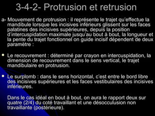 3-4-2- Protrusion et retrusion3-4-2- Protrusion et retrusion
a- Mouvement de protrusion : il représente le trajet qu’effectue laa- Mouvement de protrusion : il représente le trajet qu’effectue la
mandibule lorsque les incisives inférieurs glissent sur les facesmandibule lorsque les incisives inférieurs glissent sur les faces
palatines des incisives supérieures, depuis la positionpalatines des incisives supérieures, depuis la position
d’intercuspidation maximale jusqu’au bout à bout, la longueur etd’intercuspidation maximale jusqu’au bout à bout, la longueur et
la pente du trajet fonctionnel on guide incisif dépendent de deuxla pente du trajet fonctionnel on guide incisif dépendent de deux
paramètre :paramètre :
 Le recouvrement : déterminé par crayon en intercuspidation, laLe recouvrement : déterminé par crayon en intercuspidation, la
dimension de recouvrement dans le sens vertical, le trajetdimension de recouvrement dans le sens vertical, le trajet
mandibulaire en protrusion.mandibulaire en protrusion.
 Le surplomb : dans le sens horizontal, c’est entre le bord libreLe surplomb : dans le sens horizontal, c’est entre le bord libre
des incisives supérieures et les faces vestibulaires des incisivesdes incisives supérieures et les faces vestibulaires des incisives
inférieures.inférieures.
Dans le cas idéal en bout à bout, on aura le rapport deux surDans le cas idéal en bout à bout, on aura le rapport deux sur
quatre (2/4) du coté travaillant et une désocculusion nonquatre (2/4) du coté travaillant et une désocculusion non
travaillante (postérieure).travaillante (postérieure).
 