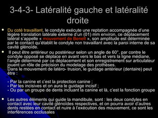 3-4-3- Latéralité gauche et latéralité3-4-3- Latéralité gauche et latéralité
droitedroite
 Du coté travaillantDu coté travaillant, le condyle exécute une reptation accompagnée d’une, le condyle exécute une reptation accompagnée d’une
légère translation latérale externe d’un (01) mm environ, ce déplacementlégère translation latérale externe d’un (01) mm environ, ce déplacement
latéral s’appelle «latéral s’appelle « mouvement de Benettmouvement de Benett », son amplitude est déterminée», son amplitude est déterminée
par le contact qu’établit le condyle non travaillant avec la paroi interne de sapar le contact qu’établit le condyle non travaillant avec la paroi interne de sa
cavité glénoïde.cavité glénoïde.
 Il peut être antérieur ou postérieur selon un angle de 60°, par contre leIl peut être antérieur ou postérieur selon un angle de 60°, par contre le
condyle opposé se déplace en avant vers le bas et vers la ligne médiane,condyle opposé se déplace en avant vers le bas et vers la ligne médiane,
l’angle déterminé par ce déplacement et son enregistrement sur articulateurl’angle déterminé par ce déplacement et son enregistrement sur articulateur
jouent un rôle de précision du modelage des prothèses.jouent un rôle de précision du modelage des prothèses.
Dans le mouvement de latéro- trusion, le guidage antérieur (dentaire) peutDans le mouvement de latéro- trusion, le guidage antérieur (dentaire) peut
être :être :
- Par la canine et c’est la protection canine ;- Par la canine et c’est la protection canine ;
- Par les incisives et on aura le guidage incisif ;- Par les incisives et on aura le guidage incisif ;
- Ou par un groupe de dents incluant la canine et là, c’est la fonction groupe- Ou par un groupe de dents incluant la canine et là, c’est la fonction groupe
 Les autres éléments qui guide la mandibule, sont : les deux condyles enLes autres éléments qui guide la mandibule, sont : les deux condyles en
contact avec leur cavité glénoïdes respectives, et on pourra avoir d’autrescontact avec leur cavité glénoïdes respectives, et on pourra avoir d’autres
dents restées en contact et nuire à l’exécution des mouvement, ce sont lesdents restées en contact et nuire à l’exécution des mouvement, ce sont les
interférences occlusalesinterférences occlusales
 