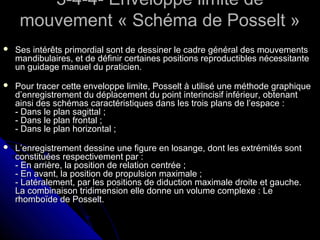 3-4-4- Enveloppe limite de3-4-4- Enveloppe limite de
mouvement « Schéma de Posselt »mouvement « Schéma de Posselt »
 Ses intérêts primordial sont de dessiner le cadre général des mouvementsSes intérêts primordial sont de dessiner le cadre général des mouvements
mandibulaires, et de définir certaines positions reproductibles nécessitantemandibulaires, et de définir certaines positions reproductibles nécessitante
un guidage manuel du praticien.un guidage manuel du praticien.
 Pour tracer cette enveloppe limite, Posselt à utilisé une méthode graphiquePour tracer cette enveloppe limite, Posselt à utilisé une méthode graphique
d’enregistrement du déplacement du point interincisif inférieur, obtenantd’enregistrement du déplacement du point interincisif inférieur, obtenant
ainsi des schémas caractéristiques dans les trois plans de l’espace :ainsi des schémas caractéristiques dans les trois plans de l’espace :
- Dans le plan sagittal ;- Dans le plan sagittal ;
- Dans le plan frontal ;- Dans le plan frontal ;
- Dans le plan horizontal ;- Dans le plan horizontal ;
 L’enregistrement dessine une figure en losange, dont les extrémités sontL’enregistrement dessine une figure en losange, dont les extrémités sont
constituées respectivement par :constituées respectivement par :
- En arrière, la position de relation centrée ;- En arrière, la position de relation centrée ;
- En avant, la position de propulsion maximale ;- En avant, la position de propulsion maximale ;
- Latéralement, par les positions de diduction maximale droite et gauche.- Latéralement, par les positions de diduction maximale droite et gauche.
La combinaison tridimension elle donne un volume complexe : LeLa combinaison tridimension elle donne un volume complexe : Le
rhomboïde de Posselt.rhomboïde de Posselt.
 