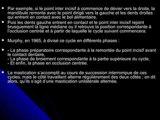  Par exemple, si le point inter incisif à commence de dévier vers la droite, laPar exemple, si le point inter incisif à commence de dévier vers la droite, la
mandibule remonte avec le point dirigé vers la gauche et les dents droitesmandibule remonte avec le point dirigé vers la gauche et les dents droites
qui entrent en contact avec le bol alimentaire.qui entrent en contact avec le bol alimentaire.
 Puis les dents gauche entrent en contact et le point inter incisif rejointPuis les dents gauche entrent en contact et le point inter incisif rejoint
brusquement la ligne médiane ou il retrouve la position correspondante àbrusquement la ligne médiane ou il retrouve la position correspondante à
l’occlusion centrée et à partir de laquelle le cycle suivant commencera.l’occlusion centrée et à partir de laquelle le cycle suivant commencera.
 Murphy, en 1965, à divisé ce cycle en différents phases :Murphy, en 1965, à divisé ce cycle en différents phases :
 - La phase préparatoire correspondante à la remontée du point incisif avant- La phase préparatoire correspondante à la remontée du point incisif avant
le contact dentaire,le contact dentaire,
- La phase de broiement correspondante à la partie supérieure du cycle,- La phase de broiement correspondante à la partie supérieure du cycle,
- Et enfin, la phase en occlusion centrée.- Et enfin, la phase en occlusion centrée.
 La mastication s’accomplit au cours de succession interrompue de cesLa mastication s’accomplit au cours de succession interrompue de ces
cycles, mais le côté travaillant alterne régulièrement des deux côtés ; on ditcycles, mais le côté travaillant alterne régulièrement des deux côtés ; on dit
alors, qu’ils s’agit d’une mastication unilatérale alternée.alors, qu’ils s’agit d’une mastication unilatérale alternée.
 