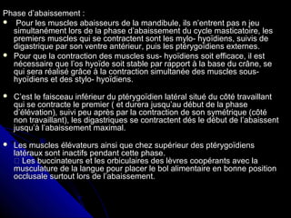 Phase d’abaissement :Phase d’abaissement :
 Pour les muscles abaisseurs de la mandibule, ils n’entrent pas n jeuPour les muscles abaisseurs de la mandibule, ils n’entrent pas n jeu
simultanément lors de la phase d’abaissement du cycle masticatoire, lessimultanément lors de la phase d’abaissement du cycle masticatoire, les
premiers muscles qui se contractent sont les mylo- hyoïdiens, suivis depremiers muscles qui se contractent sont les mylo- hyoïdiens, suivis de
digastrique par son ventre antérieur, puis les ptérygoïdiens externes.digastrique par son ventre antérieur, puis les ptérygoïdiens externes.
 Pour que la contraction des muscles sus- hyoïdiens soit efficace, il estPour que la contraction des muscles sus- hyoïdiens soit efficace, il est
nécessaire que l’os hyoïde soit stable par rapport à la base du crâne, senécessaire que l’os hyoïde soit stable par rapport à la base du crâne, se
qui sera réalisé grâce à la contraction simultanée des muscles sous-qui sera réalisé grâce à la contraction simultanée des muscles sous-
hyoïdiens et des stylo- hyoïdiens.hyoïdiens et des stylo- hyoïdiens.
 C’est le faisceau inférieur du ptérygoïdien latéral situé du côté travaillantC’est le faisceau inférieur du ptérygoïdien latéral situé du côté travaillant
qui se contracte le premier ( et durera jusqu’au début de la phasequi se contracte le premier ( et durera jusqu’au début de la phase
d’élévation), suivi peu après par la contraction de son symétrique (côtéd’élévation), suivi peu après par la contraction de son symétrique (côté
non travaillant), les digastriques se contractent dés le début de l’abaissentnon travaillant), les digastriques se contractent dés le début de l’abaissent
jusqu’à l’abaissement maximal.jusqu’à l’abaissement maximal.
 Les muscles élévateurs ainsi que chez supérieur des ptérygoïdiensLes muscles élévateurs ainsi que chez supérieur des ptérygoïdiens
latéraux sont inactifs pendant cette phase.latéraux sont inactifs pendant cette phase.
 Les buccinateurs et les orbiculaires des lèvres coopérants avec la Les buccinateurs et les orbiculaires des lèvres coopérants avec la
musculature de la langue pour placer le bol alimentaire en bonne positionmusculature de la langue pour placer le bol alimentaire en bonne position
occlusale surtout lors de l’abaissement.occlusale surtout lors de l’abaissement.
 