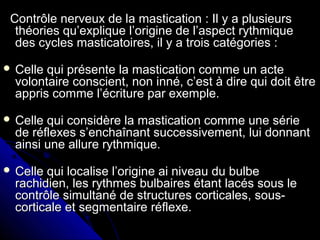 Contrôle nerveux de la mastication : Il y a plusieursContrôle nerveux de la mastication : Il y a plusieurs
théories qu’explique l’origine de l’aspect rythmiquethéories qu’explique l’origine de l’aspect rythmique
des cycles masticatoires, il y a trois catégories :des cycles masticatoires, il y a trois catégories :
 Celle qui présente la mastication comme un acteCelle qui présente la mastication comme un acte
volontaire conscient, non inné, c’est à dire qui doit êtrevolontaire conscient, non inné, c’est à dire qui doit être
appris comme l’écriture par exemple.appris comme l’écriture par exemple.
 Celle qui considère la mastication comme une sérieCelle qui considère la mastication comme une série
de réflexes s’enchaînant successivement, lui donnantde réflexes s’enchaînant successivement, lui donnant
ainsi une allure rythmique.ainsi une allure rythmique.
 Celle qui localise l’origine ai niveau du bulbeCelle qui localise l’origine ai niveau du bulbe
rachidien, les rythmes bulbaires étant lacés sous lerachidien, les rythmes bulbaires étant lacés sous le
contrôle simultané de structures corticales, sous-contrôle simultané de structures corticales, sous-
corticale et segmentaire réflexe.corticale et segmentaire réflexe.
 