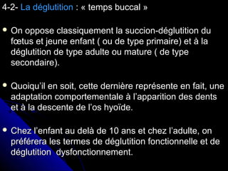 4-2-4-2- La déglutitionLa déglutition : « temps buccal »: « temps buccal »
 On oppose classiquement la succion-déglutition duOn oppose classiquement la succion-déglutition du
fœtus et jeune enfant ( ou de type primaire) et à lafœtus et jeune enfant ( ou de type primaire) et à la
déglutition de type adulte ou mature ( de typedéglutition de type adulte ou mature ( de type
secondaire).secondaire).
 Quoiqu’il en soit, cette dernière représente en fait, uneQuoiqu’il en soit, cette dernière représente en fait, une
adaptation comportementale à l’apparition des dentsadaptation comportementale à l’apparition des dents
et à la descente de l’os hyoïde.et à la descente de l’os hyoïde.
 Chez l’enfant au delà de 10 ans et chez l’adulte, onChez l’enfant au delà de 10 ans et chez l’adulte, on
préférera les termes de déglutition fonctionnelle et depréférera les termes de déglutition fonctionnelle et de
déglutition dysfonctionnement.déglutition dysfonctionnement.
 
