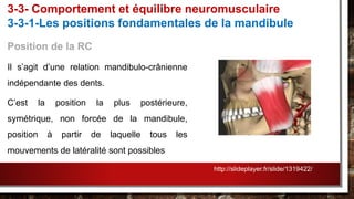 Position de la RC
Il s’agit d’une relation mandibulo-crânienne
indépendante des dents.
C’est la position la plus postérieure,
symétrique, non forcée de la mandibule,
position à partir de laquelle tous les
mouvements de latéralité sont possibles
3-3- Comportement et équilibre neuromusculaire
3-3-1-Les positions fondamentales de la mandibule
http://slideplayer.fr/slide/1319422/
 