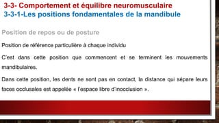 Position de repos ou de posture
Position de référence particulière à chaque individu
C’est dans cette position que commencent et se terminent les mouvements
mandibulaires.
Dans cette position, les dents ne sont pas en contact, la distance qui sépare leurs
faces occlusales est appelée « l’espace libre d’inocclusion ».
3-3- Comportement et équilibre neuromusculaire
3-3-1-Les positions fondamentales de la mandibule
 