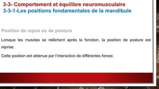 Position de repos ou de posture
Lorsque les muscles se relâchent après la fonction, la position de posture est
reprise.
Cette position est obtenue par l’interaction de différentes forces:
3-3- Comportement et équilibre neuromusculaire
3-3-1-Les positions fondamentales de la mandibule
 